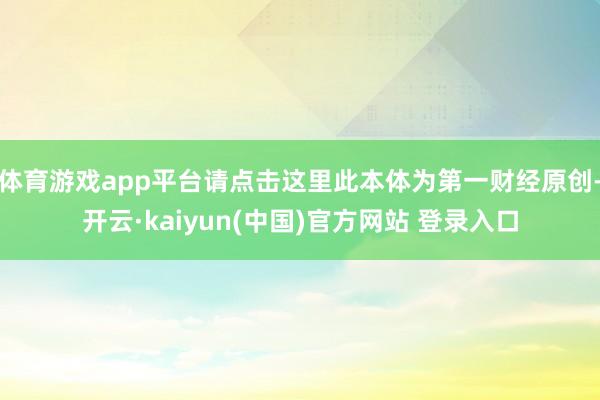 体育游戏app平台请点击这里此本体为第一财经原创-开云·kaiyun(中国)官方网站 登录入口