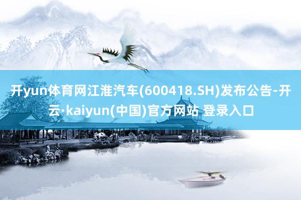 开yun体育网江淮汽车(600418.SH)发布公告-开云·kaiyun(中国)官方网站 登录入口
