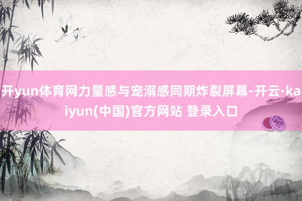 开yun体育网力量感与宠溺感同期炸裂屏幕-开云·kaiyun(中国)官方网站 登录入口