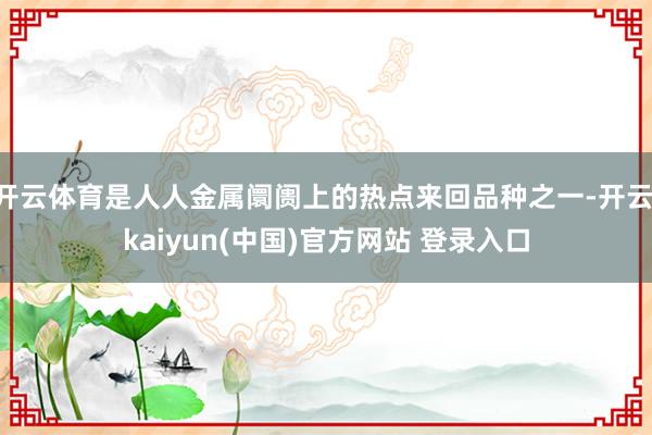 开云体育是人人金属阛阓上的热点来回品种之一-开云·kaiyun(中国)官方网站 登录入口