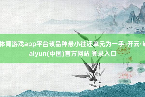 体育游戏app平台该品种最小往还单元为一手-开云·kaiyun(中国)官方网站 登录入口