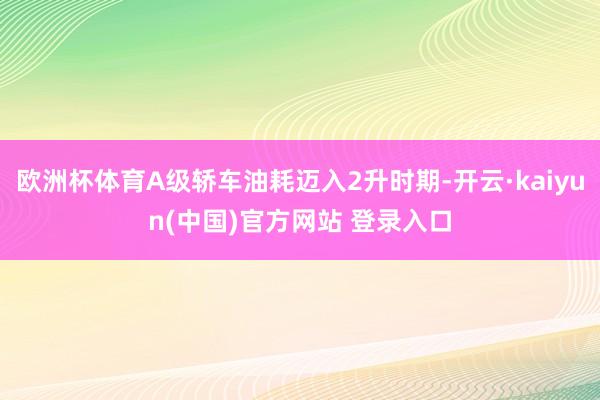 欧洲杯体育A级轿车油耗迈入2升时期-开云·kaiyun(中国)官方网站 登录入口
