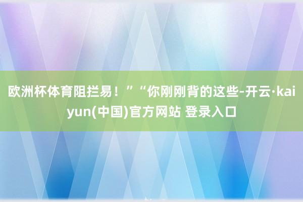 欧洲杯体育阻拦易！”“你刚刚背的这些-开云·kaiyun(中国)官方网站 登录入口