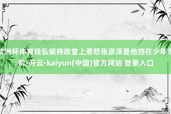 欧洲杯体育钱弘俶持政堂上惹怒张彦泽是他挡在少年身前-开云·kaiyun(中国)官方网站 登录入口