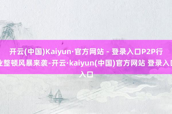 开云(中国)Kaiyun·官方网站 - 登录入口P2P行业整顿风暴来袭-开云·kaiyun(中国)官方网站 登录入口