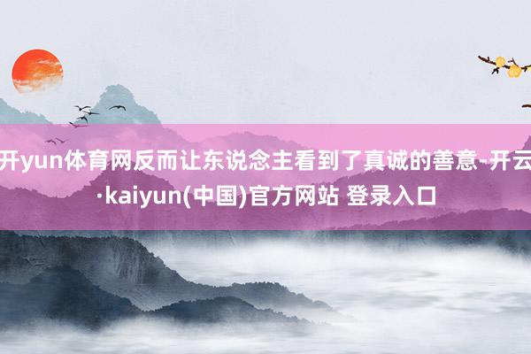 开yun体育网反而让东说念主看到了真诚的善意-开云·kaiyun(中国)官方网站 登录入口