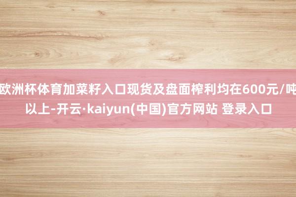 欧洲杯体育加菜籽入口现货及盘面榨利均在600元/吨以上-开云·kaiyun(中国)官方网站 登录入口