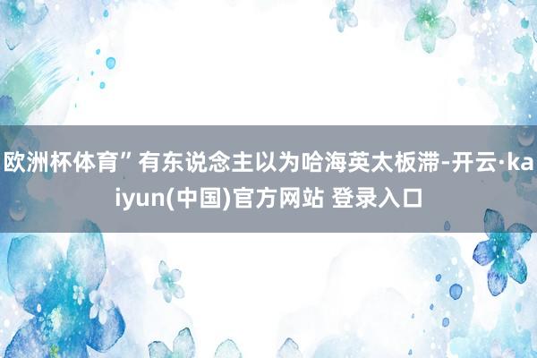 欧洲杯体育”有东说念主以为哈海英太板滞-开云·kaiyun(中国)官方网站 登录入口