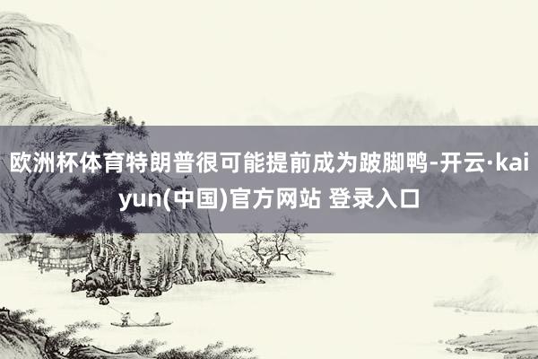 欧洲杯体育特朗普很可能提前成为跛脚鸭-开云·kaiyun(中国)官方网站 登录入口