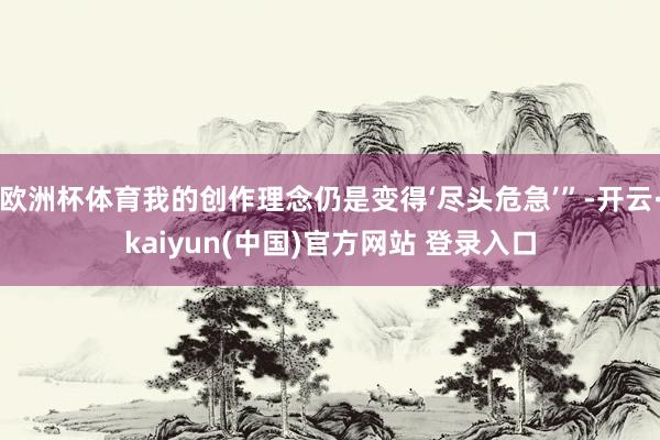 欧洲杯体育我的创作理念仍是变得‘尽头危急’”-开云·kaiyun(中国)官方网站 登录入口