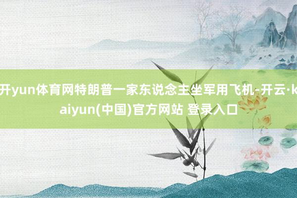 开yun体育网特朗普一家东说念主坐军用飞机-开云·kaiyun(中国)官方网站 登录入口