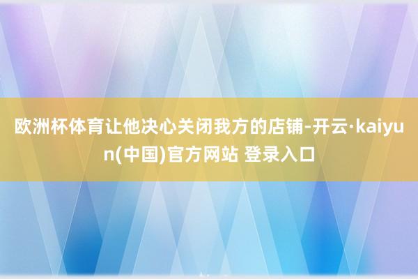 欧洲杯体育让他决心关闭我方的店铺-开云·kaiyun(中国)官方网站 登录入口
