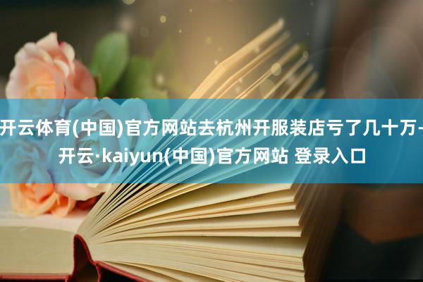 开云体育(中国)官方网站去杭州开服装店亏了几十万-开云·kaiyun(中国)官方网站 登录入口