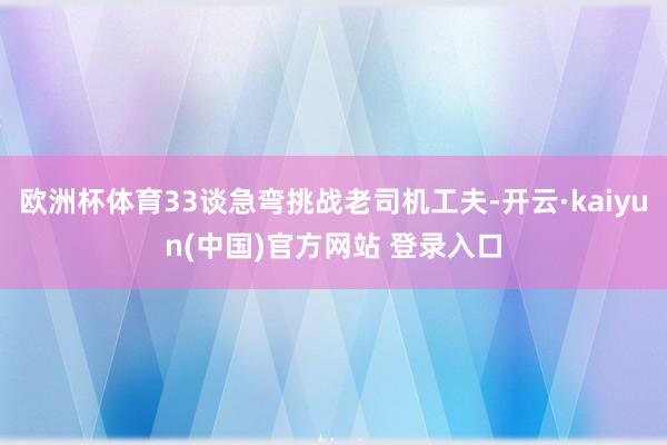 欧洲杯体育33谈急弯挑战老司机工夫-开云·kaiyun(中国)官方网站 登录入口