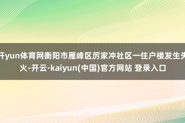 开yun体育网衡阳市雁峰区厉家冲社区一住户楼发生失火-开云·kaiyun(中国)官方网站 登录入口