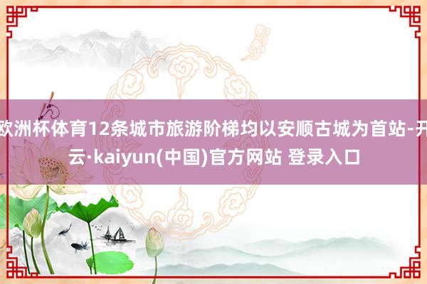 欧洲杯体育12条城市旅游阶梯均以安顺古城为首站-开云·kaiyun(中国)官方网站 登录入口