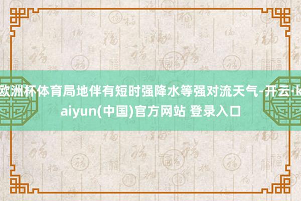 欧洲杯体育局地伴有短时强降水等强对流天气-开云·kaiyun(中国)官方网站 登录入口