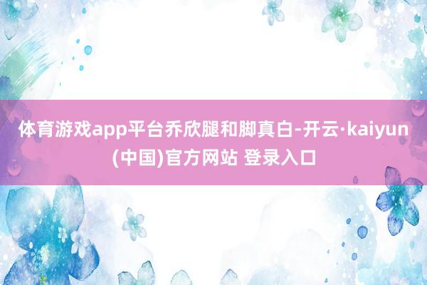 体育游戏app平台乔欣腿和脚真白-开云·kaiyun(中国)官方网站 登录入口