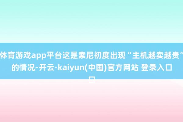 体育游戏app平台这是索尼初度出现“主机越卖越贵”的情况-开云·kaiyun(中国)官方网站 登录入口