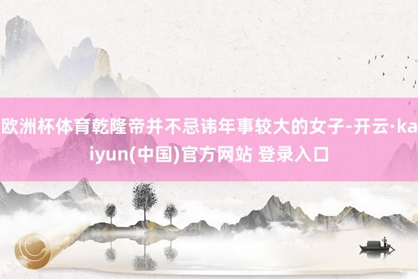 欧洲杯体育乾隆帝并不忌讳年事较大的女子-开云·kaiyun(中国)官方网站 登录入口