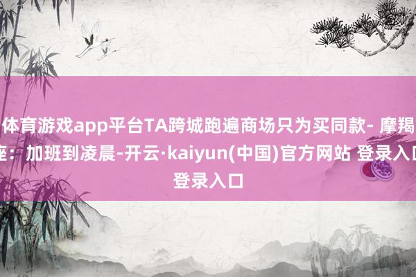 体育游戏app平台TA跨城跑遍商场只为买同款- 摩羯座：加班到凌晨-开云·kaiyun(中国)官方网站 登录入口