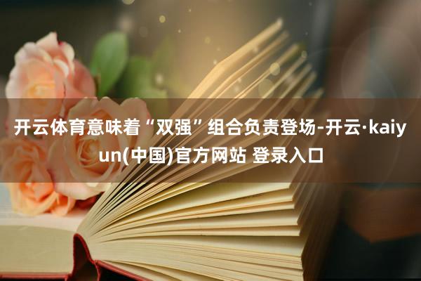 开云体育意味着“双强”组合负责登场-开云·kaiyun(中国)官方网站 登录入口
