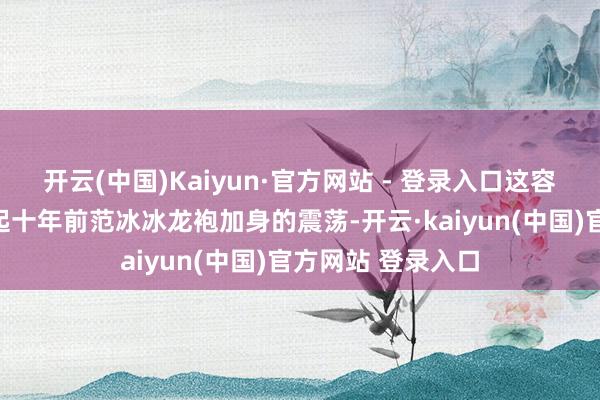 开云(中国)Kaiyun·官方网站 - 登录入口这容颜让东谈主念念起十年前范冰冰龙袍加身的震荡-开云·kaiyun(中国)官方网站 登录入口