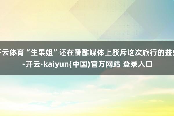 开云体育“生果姐”还在酬酢媒体上驳斥这次旅行的益处-开云·kaiyun(中国)官方网站 登录入口