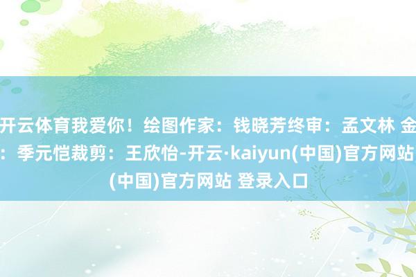 开云体育我爱你！绘图作家：钱晓芳终审：孟文林 金京强责编：季元恺裁剪：王欣怡-开云·kaiyun(中国)官方网站 登录入口