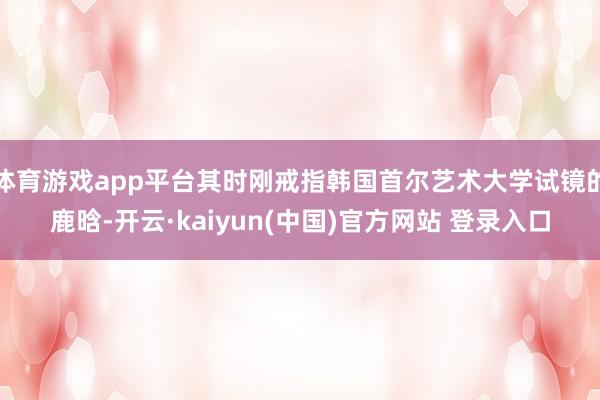 体育游戏app平台其时刚戒指韩国首尔艺术大学试镜的鹿晗-开云·kaiyun(中国)官方网站 登录入口