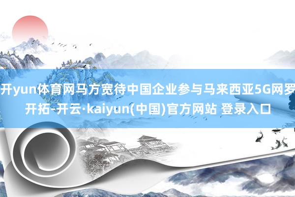 开yun体育网马方宽待中国企业参与马来西亚5G网罗开拓-开云·kaiyun(中国)官方网站 登录入口