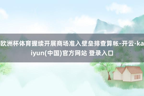 欧洲杯体育握续开展商场准入壁垒排查算帐-开云·kaiyun(中国)官方网站 登录入口