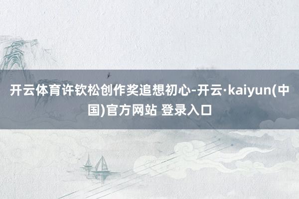 开云体育许钦松创作奖追想初心-开云·kaiyun(中国)官方网站 登录入口