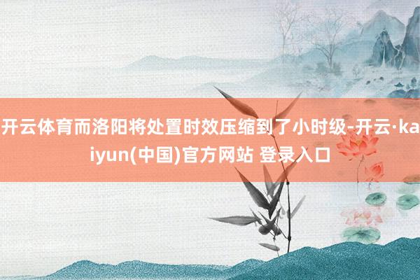 开云体育而洛阳将处置时效压缩到了小时级-开云·kaiyun(中国)官方网站 登录入口