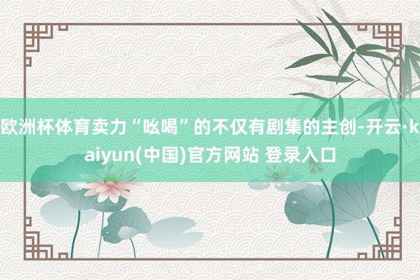 欧洲杯体育卖力“吆喝”的不仅有剧集的主创-开云·kaiyun(中国)官方网站 登录入口