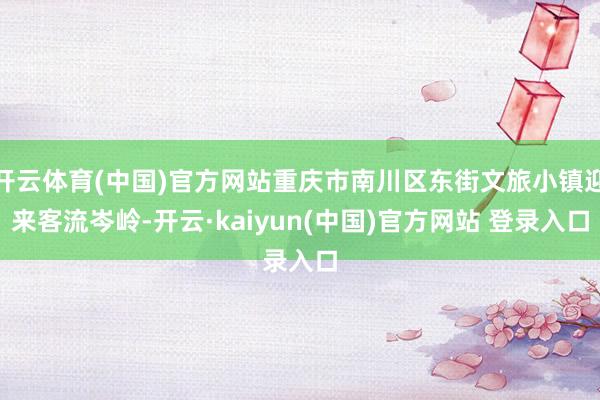 开云体育(中国)官方网站重庆市南川区东街文旅小镇迎来客流岑岭-开云·kaiyun(中国)官方网站 登录入口