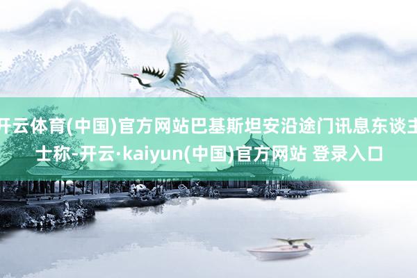 开云体育(中国)官方网站巴基斯坦安沿途门讯息东谈主士称-开云·kaiyun(中国)官方网站 登录入口