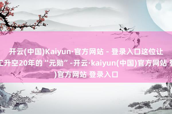 开云(中国)Kaiyun·官方网站 - 登录入口这位让中国军工升空20年的“元勋”-开云·kaiyun(中国)官方网站 登录入口