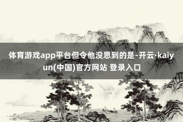 体育游戏app平台　　但令他没思到的是-开云·kaiyun(中国)官方网站 登录入口