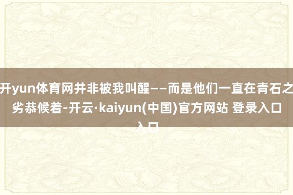 开yun体育网并非被我叫醒——而是他们一直在青石之劣恭候着-开云·kaiyun(中国)官方网站 登录入口