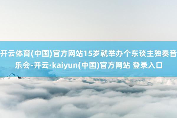开云体育(中国)官方网站15岁就举办个东谈主独奏音乐会-开云·kaiyun(中国)官方网站 登录入口