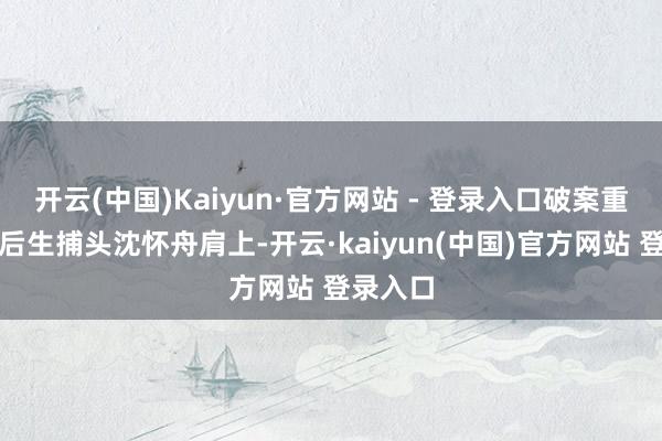 开云(中国)Kaiyun·官方网站 - 登录入口破案重担落在后生捕头沈怀舟肩上-开云·kaiyun(中国)官方网站 登录入口