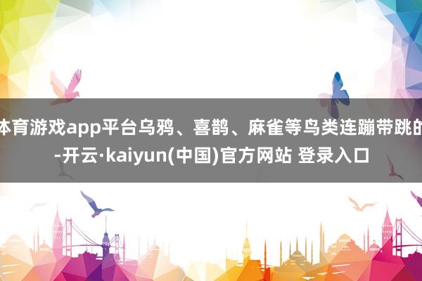 体育游戏app平台乌鸦、喜鹊、麻雀等鸟类连蹦带跳的-开云·kaiyun(中国)官方网站 登录入口