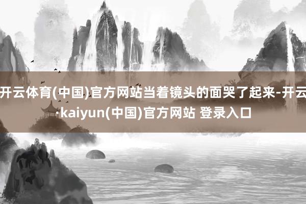开云体育(中国)官方网站当着镜头的面哭了起来-开云·kaiyun(中国)官方网站 登录入口