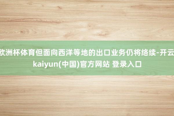 欧洲杯体育但面向西洋等地的出口业务仍将络续-开云·kaiyun(中国)官方网站 登录入口