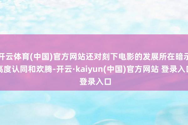 开云体育(中国)官方网站还对刻下电影的发展所在暗示高度认同和欢腾-开云·kaiyun(中国)官方网站 登录入口
