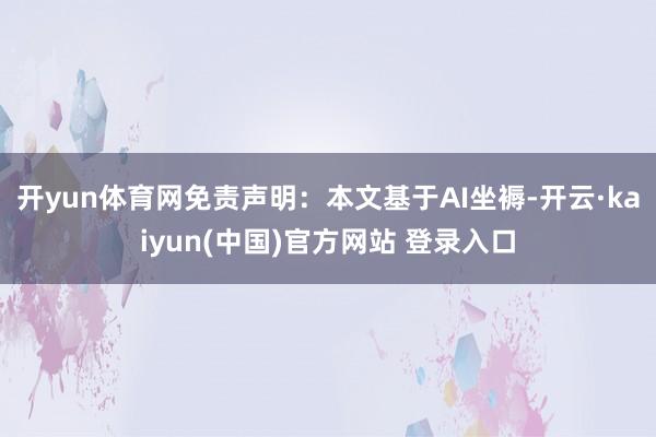 开yun体育网免责声明：本文基于AI坐褥-开云·kaiyun(中国)官方网站 登录入口
