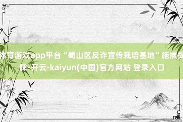 体育游戏app平台“蜀山区反诈宣传栽培基地”施展揭牌-开云·kaiyun(中国)官方网站 登录入口