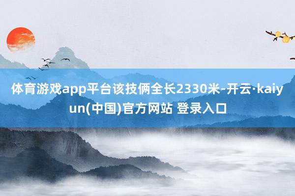 体育游戏app平台该技俩全长2330米-开云·kaiyun(中国)官方网站 登录入口