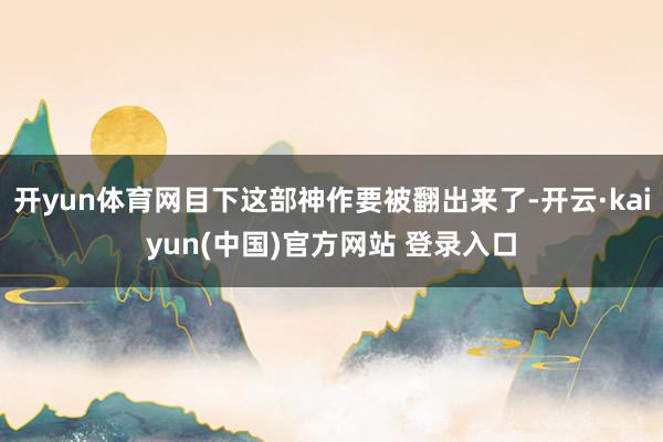 开yun体育网目下这部神作要被翻出来了-开云·kaiyun(中国)官方网站 登录入口